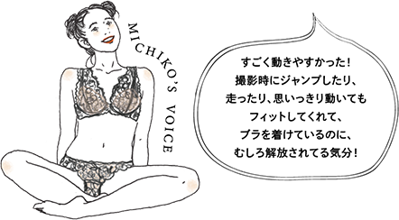 MICHIKO's VOICE すごく動きやすかった！撮影時にジャンプしたり、走ったり、思いっきり動いてもフィットしてくれて、ブラを着けているのに、むしろ解放されてる気分！